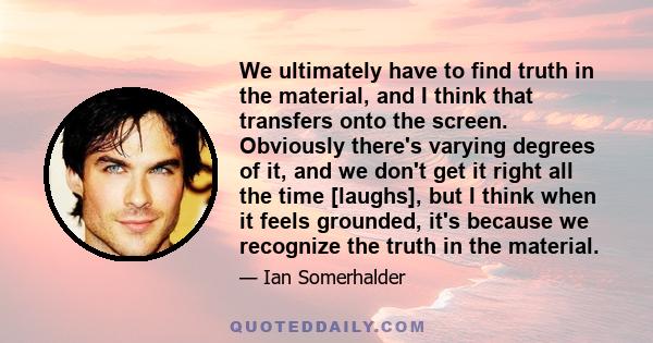 We ultimately have to find truth in the material, and I think that transfers onto the screen. Obviously there's varying degrees of it, and we don't get it right all the time [laughs], but I think when it feels grounded, 