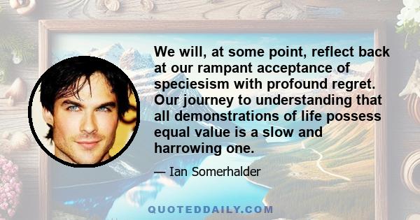 We will, at some point, reflect back at our rampant acceptance of speciesism with profound regret. Our journey to understanding that all demonstrations of life possess equal value is a slow and harrowing one.