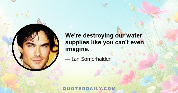 We're destroying our water supplies like you can't even imagine.