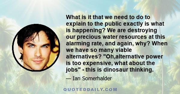 What is it that we need to do to explain to the public exactly is what is happening? We are destroying our precious water resources at this alarming rate, and again, why? When we have so many viable alternatives?