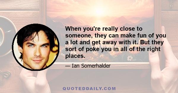 When you're really close to someone, they can make fun of you a lot and get away with it. But they sort of poke you in all of the right places.