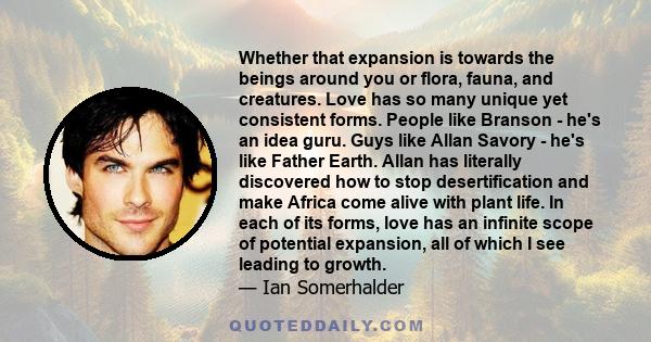 Whether that expansion is towards the beings around you or flora, fauna, and creatures. Love has so many unique yet consistent forms. People like Branson - he's an idea guru. Guys like Allan Savory - he's like Father