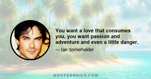 You want a love that consumes you, you want passion and adventure and even a little danger.