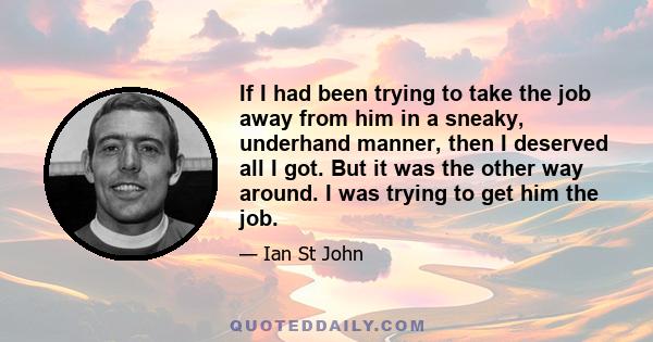 If I had been trying to take the job away from him in a sneaky, underhand manner, then I deserved all I got. But it was the other way around. I was trying to get him the job.