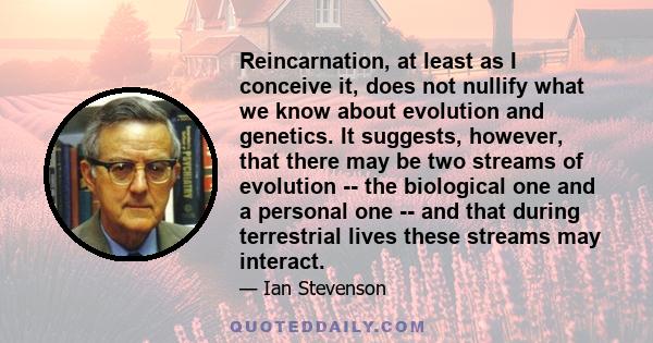 Reincarnation, at least as I conceive it, does not nullify what we know about evolution and genetics. It suggests, however, that there may be two streams of evolution -- the biological one and a personal one -- and that 