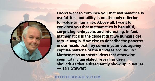 I don't want to convince you that mathematics is useful. It is, but utility is not the only criterion for value to humanity. Above all, I want to convince you that mathematics is beautiful, surprising, enjoyable, and