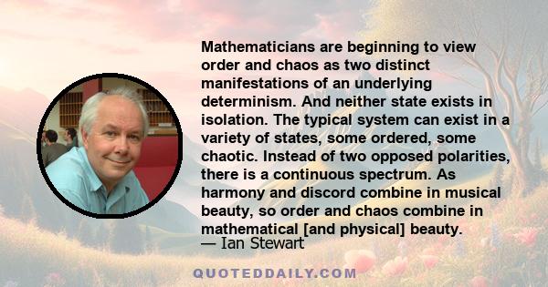 Mathematicians are beginning to view order and chaos as two distinct manifestations of an underlying determinism. And neither state exists in isolation. The typical system can exist in a variety of states, some ordered, 