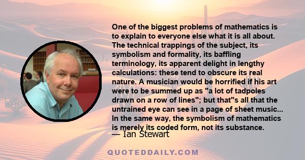 One of the biggest problems of mathematics is to explain to everyone else what it is all about. The technical trappings of the subject, its symbolism and formality, its baffling terminology, its apparent delight in