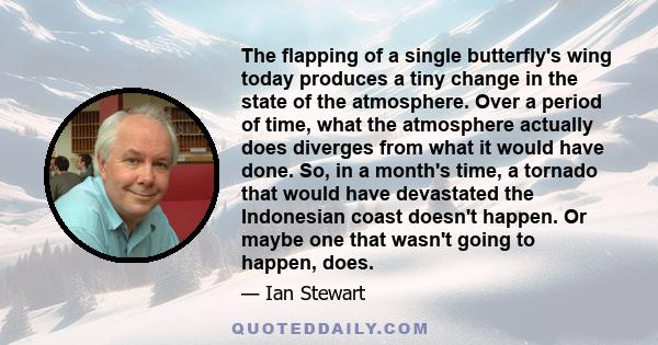 The flapping of a single butterfly's wing today produces a tiny change in the state of the atmosphere. Over a period of time, what the atmosphere actually does diverges from what it would have done. So, in a month's