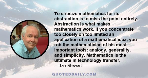 To criticize mathematics for its abstraction is to miss the point entirely. Abstraction is what makes mathematics work. If you concentrate too closely on too limited an application of a mathematical idea, you rob the