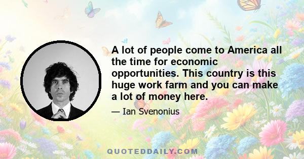 A lot of people come to America all the time for economic opportunities. This country is this huge work farm and you can make a lot of money here.