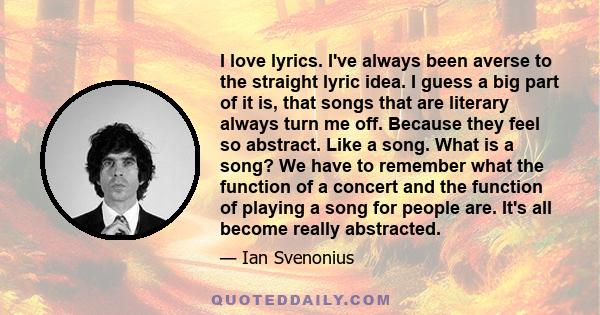 I love lyrics. I've always been averse to the straight lyric idea. I guess a big part of it is, that songs that are literary always turn me off. Because they feel so abstract. Like a song. What is a song? We have to