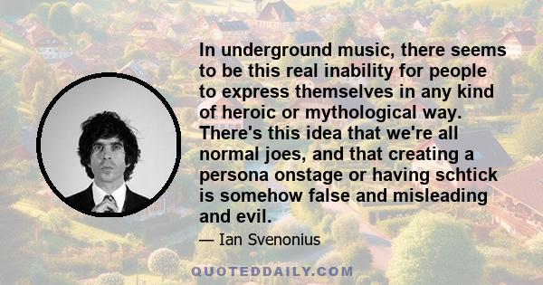 In underground music, there seems to be this real inability for people to express themselves in any kind of heroic or mythological way. There's this idea that we're all normal joes, and that creating a persona onstage