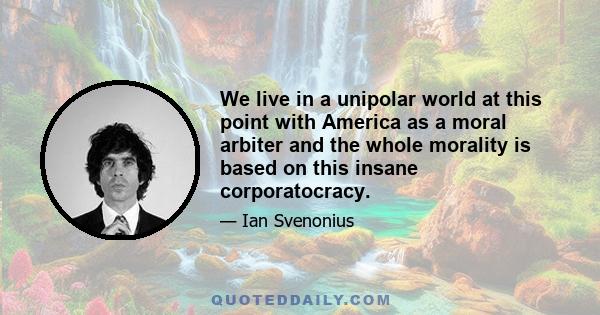 We live in a unipolar world at this point with America as a moral arbiter and the whole morality is based on this insane corporatocracy.