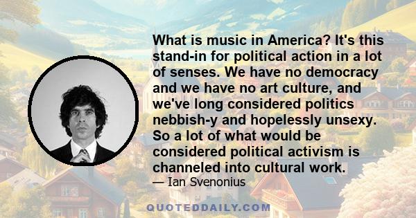 What is music in America? It's this stand-in for political action in a lot of senses. We have no democracy and we have no art culture, and we've long considered politics nebbish-y and hopelessly unsexy. So a lot of what 