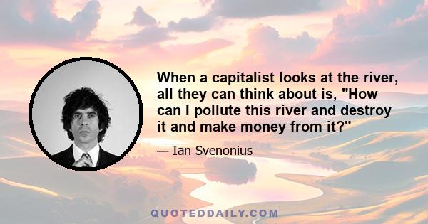 When a capitalist looks at the river, all they can think about is, How can I pollute this river and destroy it and make money from it?