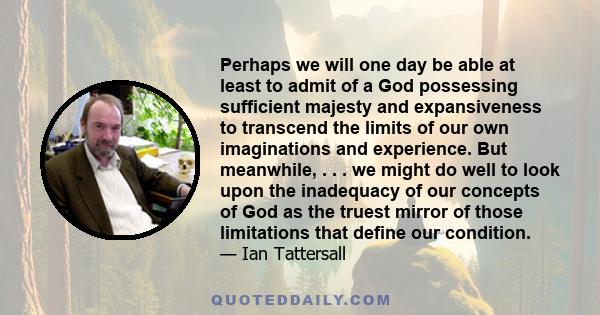 Perhaps we will one day be able at least to admit of a God possessing sufficient majesty and expansiveness to transcend the limits of our own imaginations and experience. But meanwhile, . . . we might do well to look