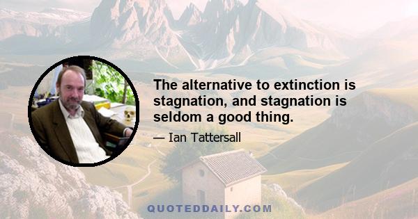 The alternative to extinction is stagnation, and stagnation is seldom a good thing.