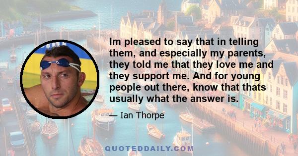 Im pleased to say that in telling them, and especially my parents, they told me that they love me and they support me. And for young people out there, know that thats usually what the answer is.