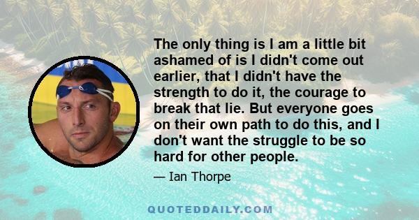 The only thing is I am a little bit ashamed of is I didn't come out earlier, that I didn't have the strength to do it, the courage to break that lie. But everyone goes on their own path to do this, and I don't want the