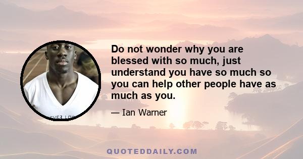 Do not wonder why you are blessed with so much, just understand you have so much so you can help other people have as much as you.