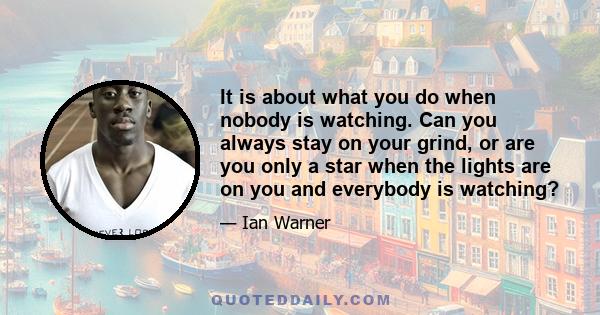 It is about what you do when nobody is watching. Can you always stay on your grind, or are you only a star when the lights are on you and everybody is watching?