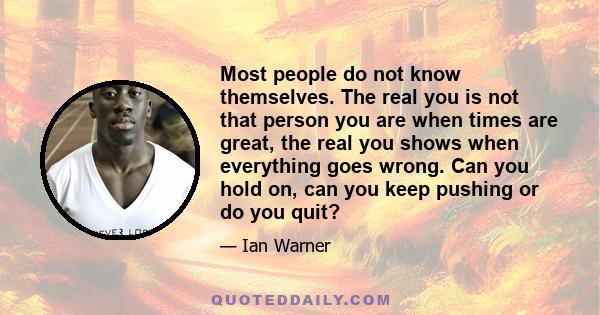 Most people do not know themselves. The real you is not that person you are when times are great, the real you shows when everything goes wrong. Can you hold on, can you keep pushing or do you quit?