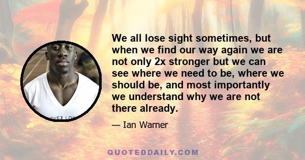 We all lose sight sometimes, but when we find our way again we are not only 2x stronger but we can see where we need to be, where we should be, and most importantly we understand why we are not there already.