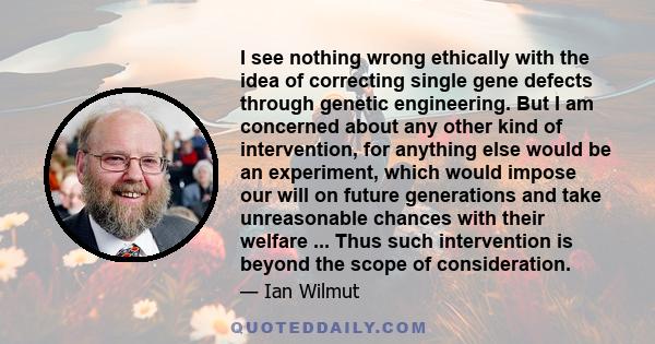 I see nothing wrong ethically with the idea of correcting single gene defects through genetic engineering. But I am concerned about any other kind of intervention, for anything else would be an experiment, which would