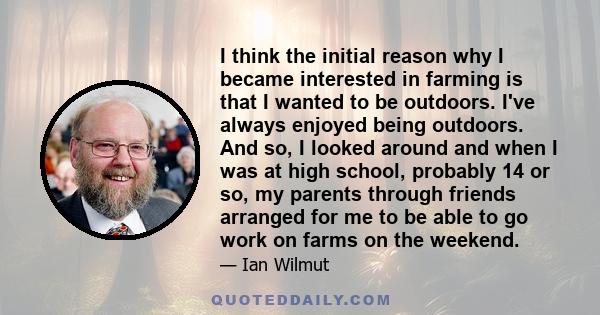 I think the initial reason why I became interested in farming is that I wanted to be outdoors. I've always enjoyed being outdoors. And so, I looked around and when I was at high school, probably 14 or so, my parents