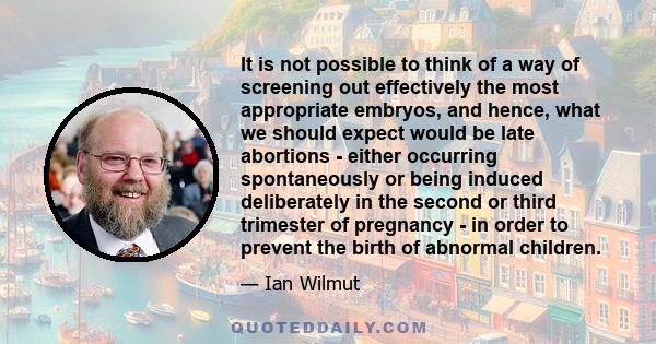 It is not possible to think of a way of screening out effectively the most appropriate embryos, and hence, what we should expect would be late abortions - either occurring spontaneously or being induced deliberately in