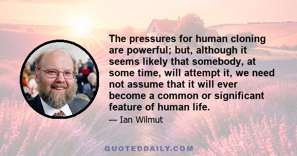 The pressures for human cloning are powerful; but, although it seems likely that somebody, at some time, will attempt it, we need not assume that it will ever become a common or significant feature of human life.
