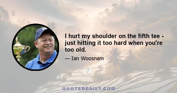 I hurt my shoulder on the fifth tee - just hitting it too hard when you're too old.