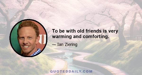 To be with old friends is very warming and comforting.