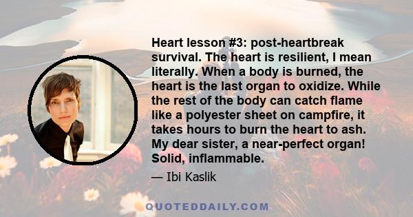 Heart lesson #3: post-heartbreak survival. The heart is resilient, I mean literally. When a body is burned, the heart is the last organ to oxidize. While the rest of the body can catch flame like a polyester sheet on