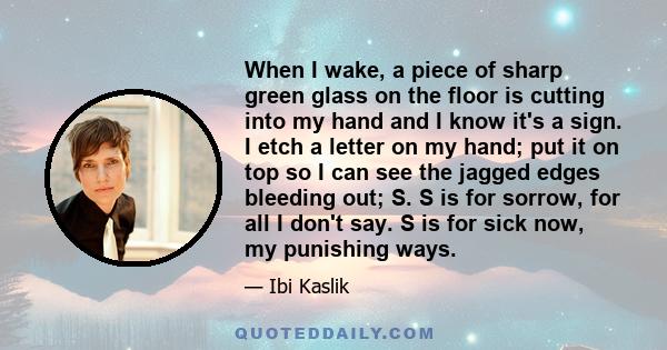 When I wake, a piece of sharp green glass on the floor is cutting into my hand and I know it's a sign. I etch a letter on my hand; put it on top so I can see the jagged edges bleeding out; S. S is for sorrow, for all I