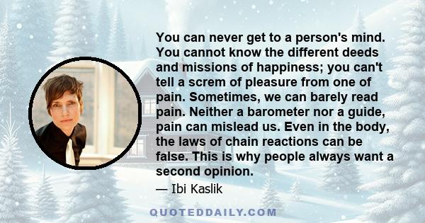 You can never get to a person's mind. You cannot know the different deeds and missions of happiness; you can't tell a screm of pleasure from one of pain. Sometimes, we can barely read pain. Neither a barometer nor a