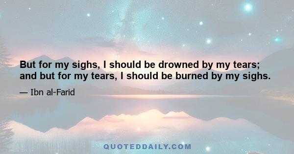 But for my sighs, I should be drowned by my tears; and but for my tears, I should be burned by my sighs.