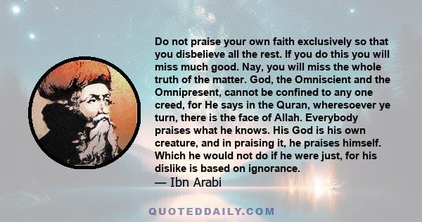 Do not praise your own faith exclusively so that you disbelieve all the rest. If you do this you will miss much good. Nay, you will miss the whole truth of the matter. God, the Omniscient and the Omnipresent, cannot be