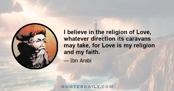 I believe in the religion of Love, whatever direction its caravans may take, for Love is my religion and my faith.