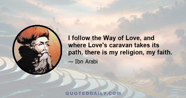 I follow the Way of Love, and where Love's caravan takes its path, there is my religion, my faith.