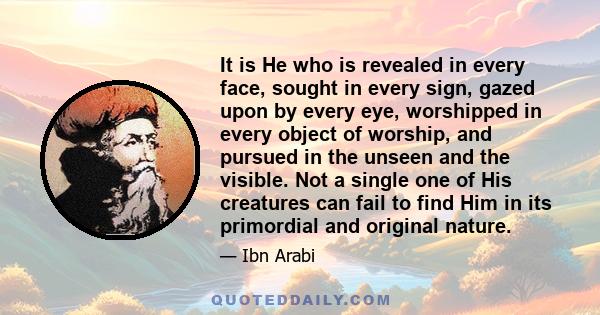 It is He who is revealed in every face, sought in every sign, gazed upon by every eye, worshipped in every object of worship, and pursued in the unseen and the visible. Not a single one of His creatures can fail to find 