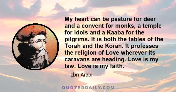 My heart can be pasture for deer and a convent for monks, a temple for idols and a Kaaba for the pilgrims. It is both the tables of the Torah and the Koran. It professes the religion of Love wherever its caravans are