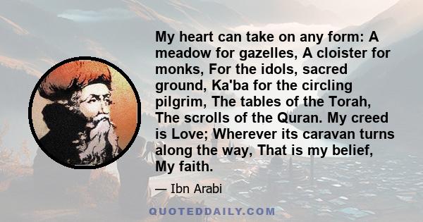 My heart can take on any form: A meadow for gazelles, A cloister for monks, For the idols, sacred ground, Ka'ba for the circling pilgrim, The tables of the Torah, The scrolls of the Quran. My creed is Love; Wherever its 