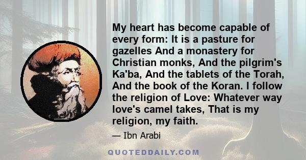 My heart has become capable of every form: It is a pasture for gazelles And a monastery for Christian monks, And the pilgrim's Ka'ba, And the tablets of the Torah, And the book of the Koran. I follow the religion of