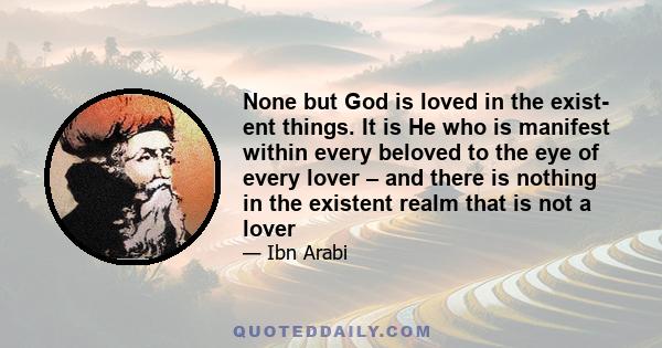 None but God is loved in the exist- ent things. It is He who is manifest within every beloved to the eye of every lover – and there is nothing in the existent realm that is not a lover