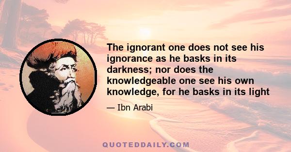 The ignorant one does not see his ignorance as he basks in its darkness; nor does the knowledgeable one see his own knowledge, for he basks in its light