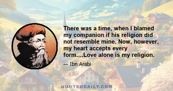 There was a time, when I blamed my companion if his religion did not resemble mine. Now, however, my heart accepts every form....Love alone is my religion.