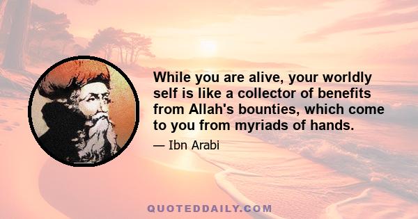 While you are alive, your worldly self is like a collector of benefits from Allah's bounties, which come to you from myriads of hands.