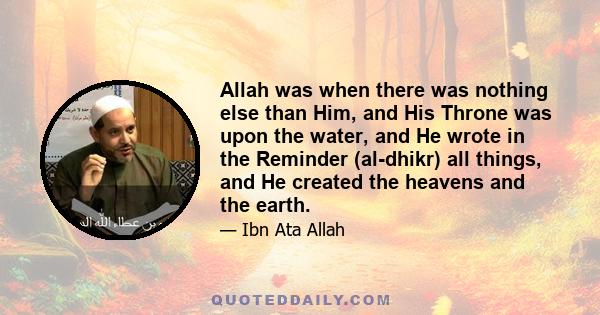 Allah was when there was nothing else than Him, and His Throne was upon the water, and He wrote in the Reminder (al-dhikr) all things, and He created the heavens and the earth.